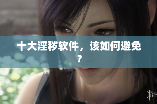 十大淫秽软件，该如何避免？