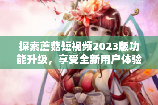 探索蘑菇短视频2023版功能升级，享受全新用户体验