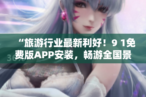“旅游行业最新利好！9 1免费版APP安装，畅游全国景点又省钱”