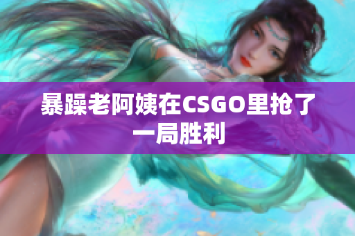 暴躁老阿姨在CSGO里抢了一局胜利