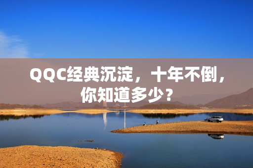 QQC经典沉淀，十年不倒，你知道多少？