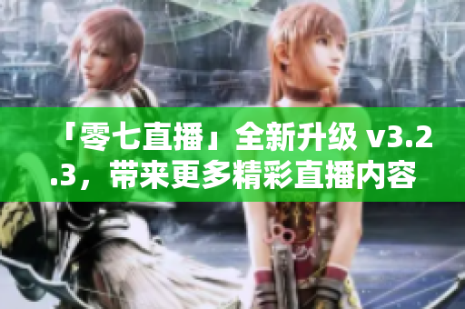 「零七直播」全新升级 v3.2.3，带来更多精彩直播内容