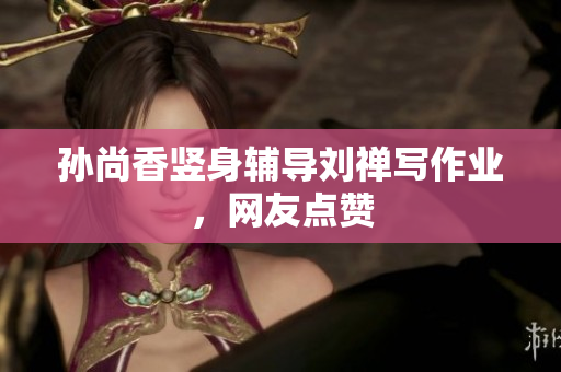 孙尚香竖身辅导刘禅写作业，网友点赞