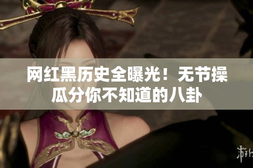 网红黑历史全曝光！无节操瓜分你不知道的八卦