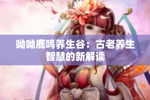 呦呦鹿鸣养生谷：古老养生智慧的新解读