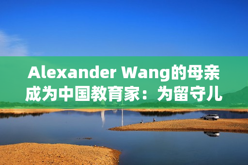 Alexander Wang的母亲成为中国教育家：为留守儿童提供支持