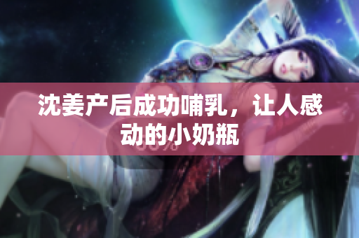 沈姜产后成功哺乳，让人感动的小奶瓶