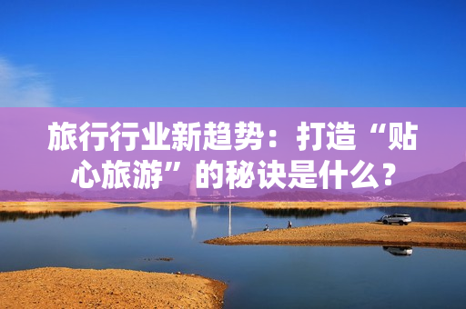 旅行行业新趋势：打造“贴心旅游”的秘诀是什么？