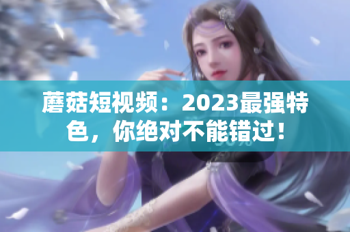 蘑菇短视频：2023最强特色，你绝对不能错过！