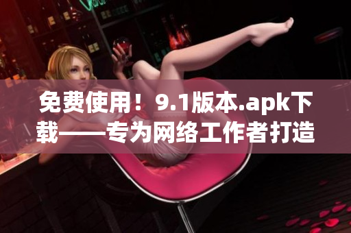 免费使用！9.1版本.apk下载——专为网络工作者打造
