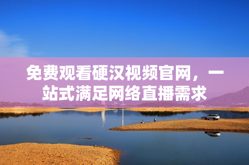 免费观看硬汉视频官网，一站式满足网络直播需求