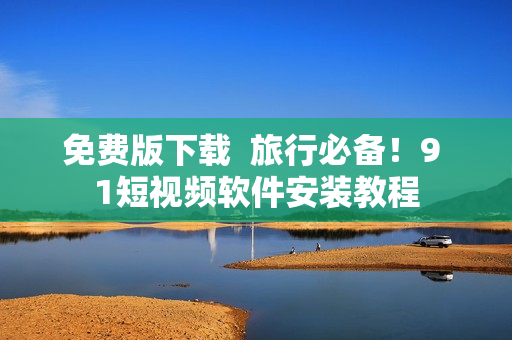 免费版下载  旅行必备！9 1短视频软件安装教程