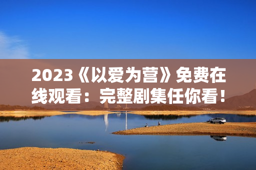 2023《以爱为营》免费在线观看：完整剧集任你看！