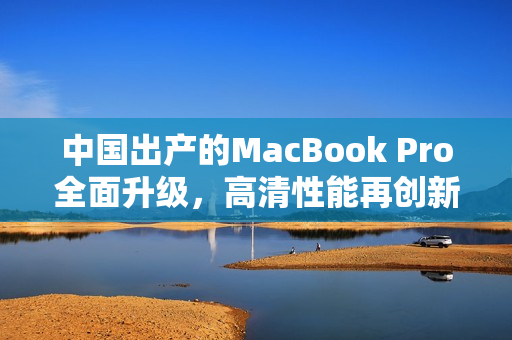 中国出产的MacBook Pro全面升级，高清性能再创新高