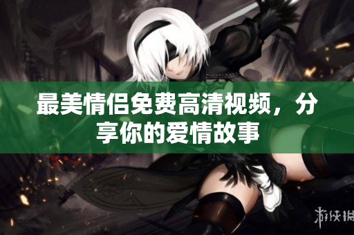 最美情侣免费高清视频，分享你的爱情故事