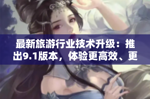 最新旅游行业技术升级：推出9.1版本，体验更高效、更智能编辑