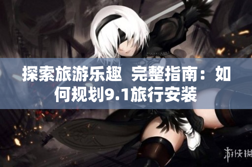 探索旅游乐趣  完整指南：如何规划9.1旅行安装