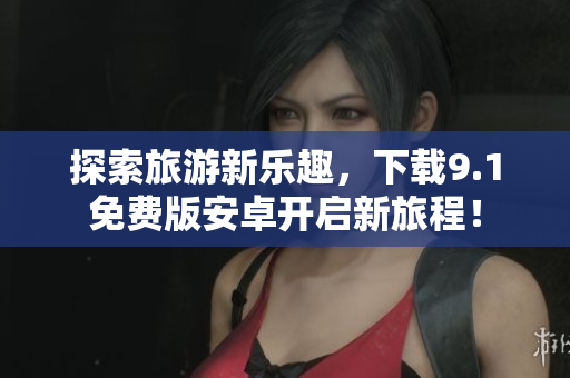 探索旅游新乐趣，下载9.1免费版安卓开启新旅程！