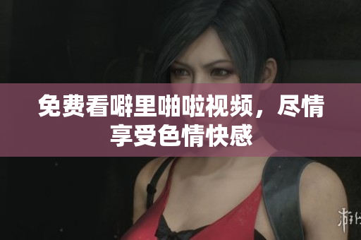 免费看噼里啪啦视频，尽情享受色情快感