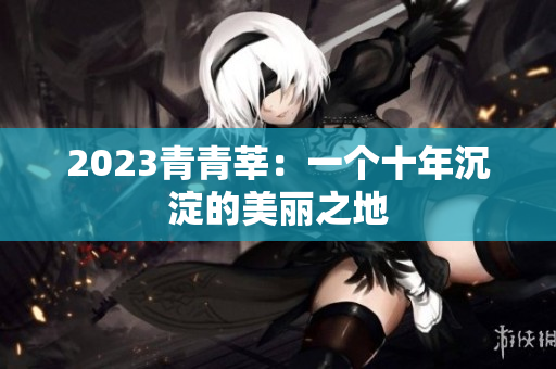 2023青青莘：一个十年沉淀的美丽之地
