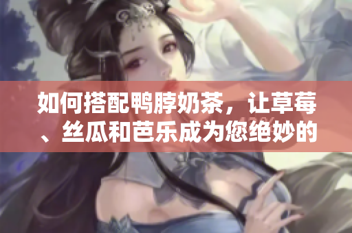 如何搭配鸭脖奶茶，让草莓、丝瓜和芭乐成为您绝妙的伴侣？