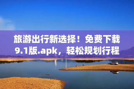 旅游出行新选择！免费下载9.1版.apk，轻松规划行程，畅游世界