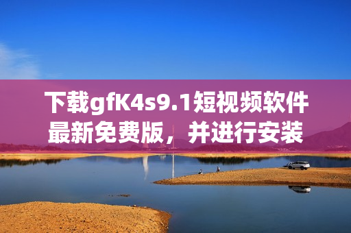 下载gfK4s9.1短视频软件最新免费版，并进行安装