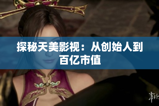 探秘天美影视：从创始人到百亿市值