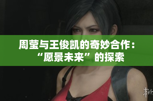 周莹与王俊凯的奇妙合作：“愿景未来”的探索