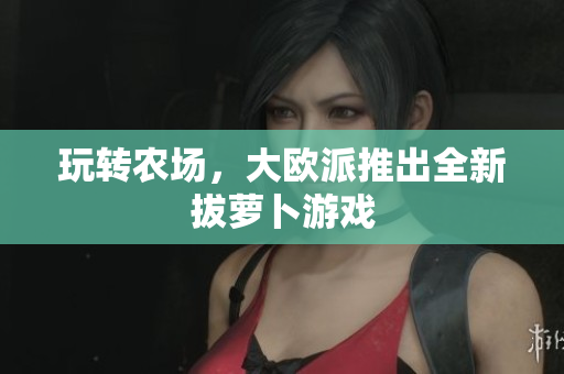 玩转农场，大欧派推出全新拔萝卜游戏