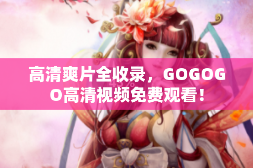 高清爽片全收录，GOGOGO高清视频免费观看！