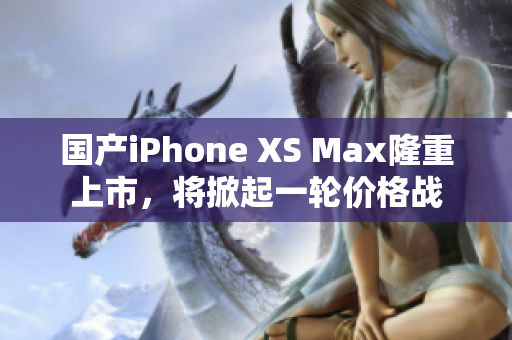 国产iPhone XS Max隆重上市，将掀起一轮价格战