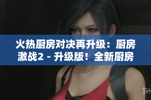 火热厨房对决再升级：厨房激战2 - 升级版！全新厨房竞技大赛2.0