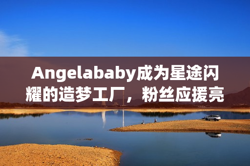 Angelababy成为星途闪耀的造梦工厂，粉丝应援亮点频现