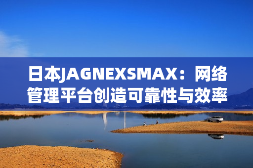 日本JAGNEXSMAX：网络管理平台创造可靠性与效率