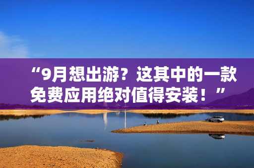 “9月想出游？这其中的一款免费应用绝对值得安装！”