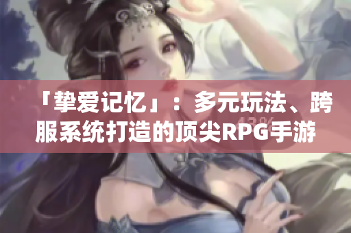「挚爱记忆」：多元玩法、跨服系统打造的顶尖RPG手游