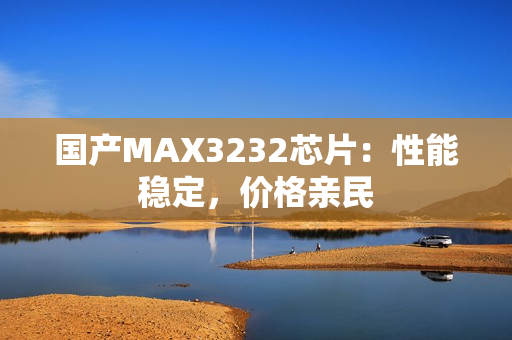 国产MAX3232芯片：性能稳定，价格亲民