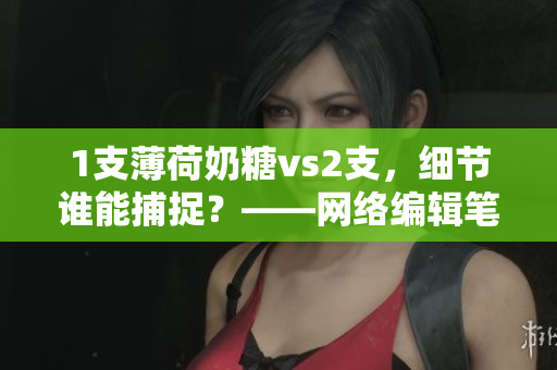 1支薄荷奶糖vs2支，细节谁能捕捉？——网络编辑笔趣