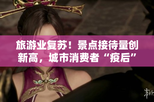 旅游业复苏！景点接待量创新高，城市消费者“疫后”首迎旅游热潮！