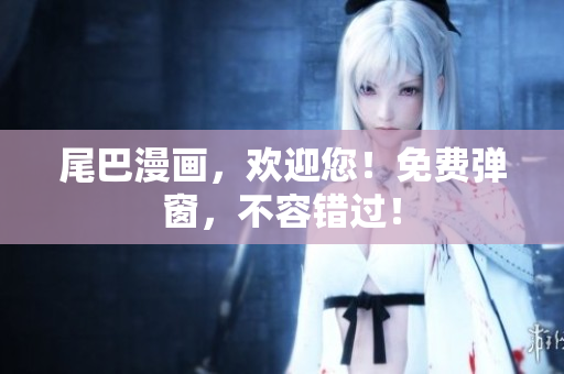 尾巴漫画，欢迎您！免费弹窗，不容错过！