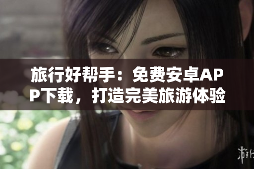旅行好帮手：免费安卓APP下载，打造完美旅游体验！