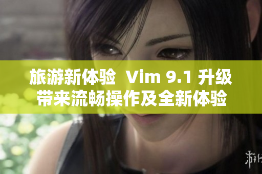 旅游新体验  Vim 9.1 升级带来流畅操作及全新体验