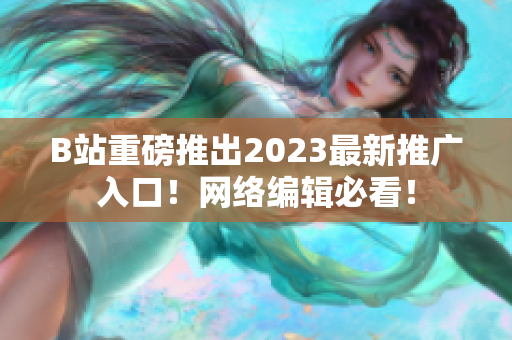 B站重磅推出2023最新推广入口！网络编辑必看！