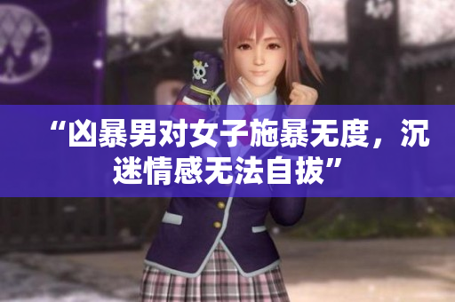 “凶暴男对女子施暴无度，沉迷情感无法自拔”