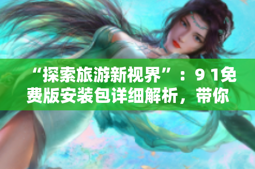 “探索旅游新视界”：9 1免费版安装包详细解析，带你开启独特的旅行体验