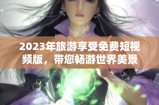 2023年旅游享受免费短视频版，带您畅游世界美景