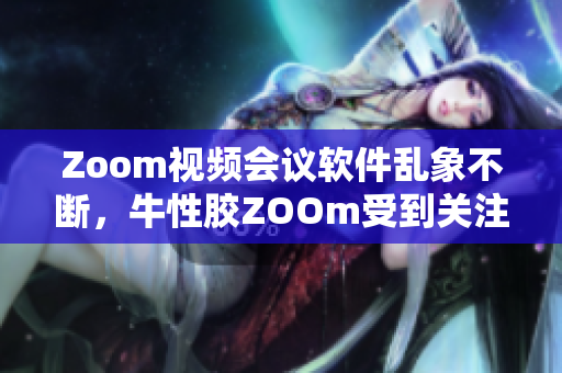 Zoom视频会议软件乱象不断，牛性胶ZOOm受到关注