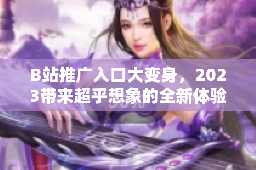 B站推广入口大变身，2023带来超乎想象的全新体验！