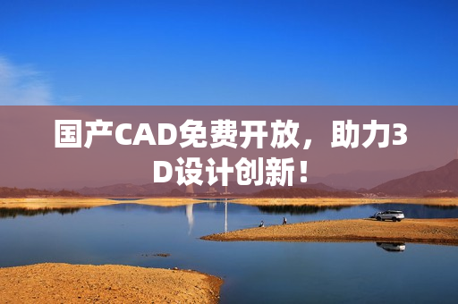 国产CAD免费开放，助力3D设计创新！
